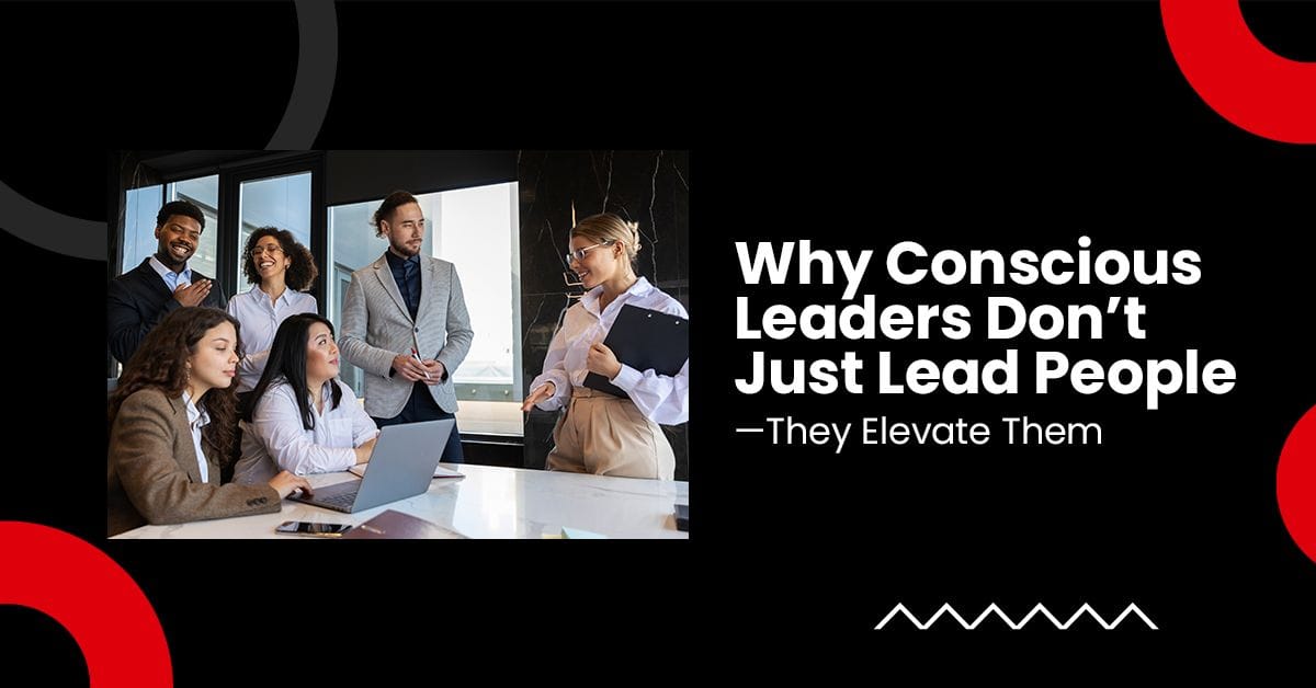 Why Conscious Leaders Don’t Just Lead People—They Elevate Them
