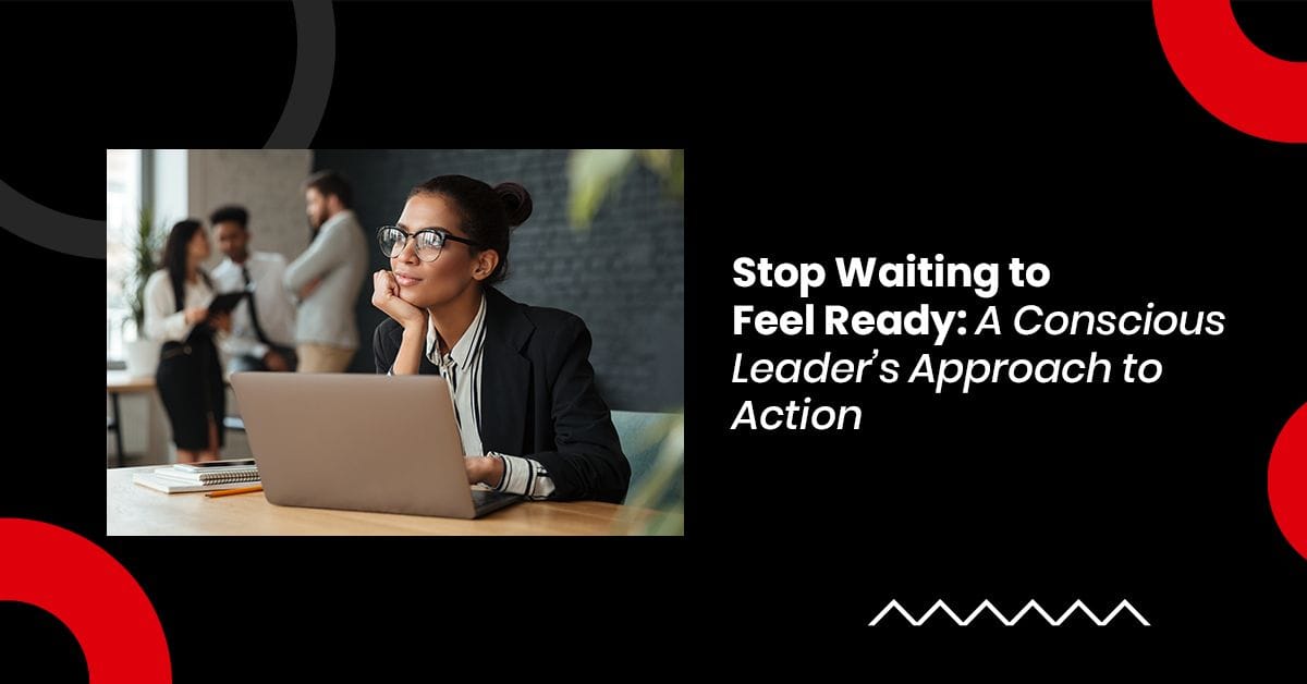 Stop Waiting to Feel Ready: A Conscious Leader’s Approach to Action
